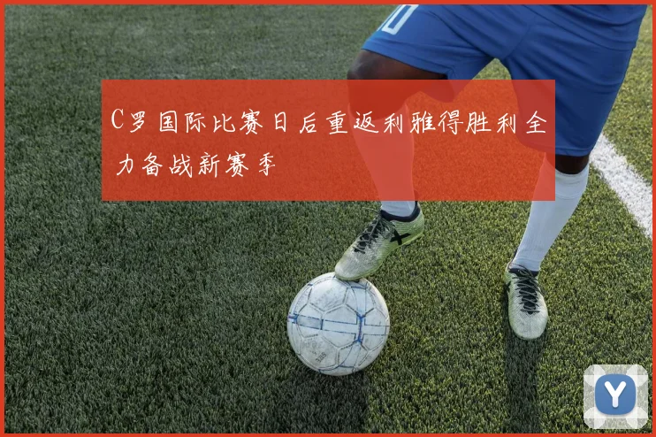 C罗国际比赛日后重返利雅得胜利全力备战新赛季