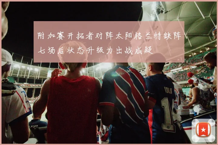 附加赛开拓者对阵太阳格兰特缺阵七场后状态升级为出战成疑