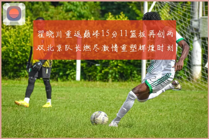 翟晓川重返巅峰15分11篮板再创两双北京队长燃尽激情重塑辉煌时刻