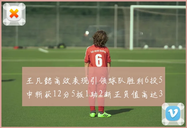 王凡懿高效表现引领球队胜利6投5中斩获12分5板1助2断正负值高达32