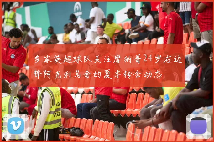 多家英超球队关注摩纳哥24岁右边锋阿克利乌舍的夏季转会动态