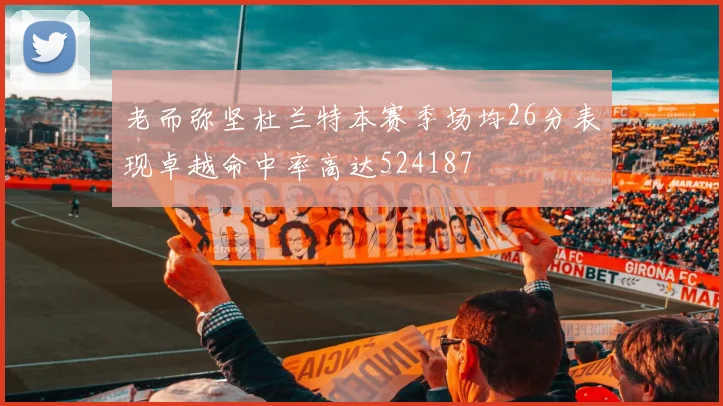 老而弥坚杜兰特本赛季场均26分表现卓越命中率高达524187