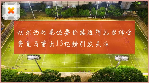 切尔西对恩佐要价接近阿扎尔转会费皇马曾出13亿镑引发关注