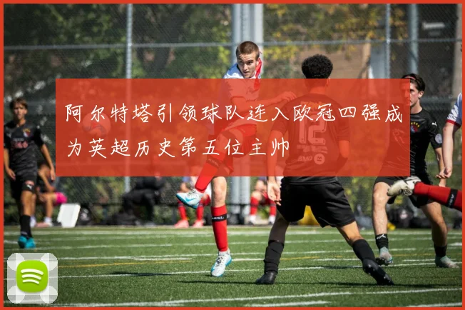 阿尔特塔引领球队连入欧冠四强成为英超历史第五位主帅