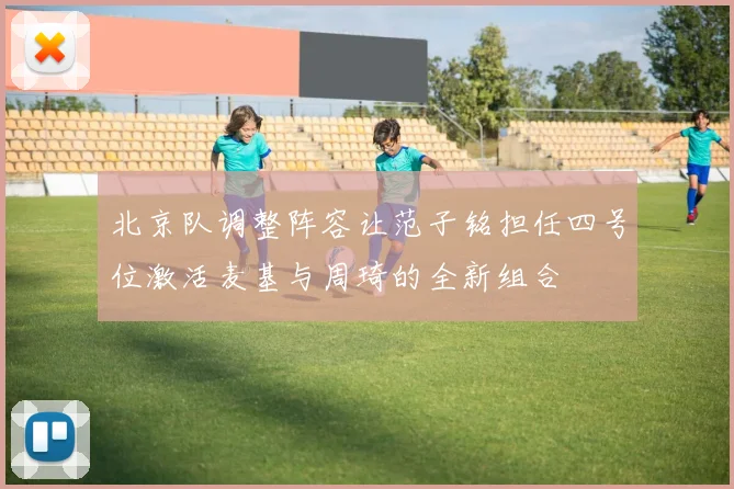 北京队调整阵容让范子铭担任四号位激活麦基与周琦的全新组合