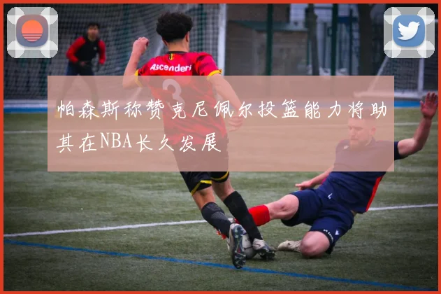 帕森斯称赞克尼佩尔投篮能力将助其在NBA长久发展