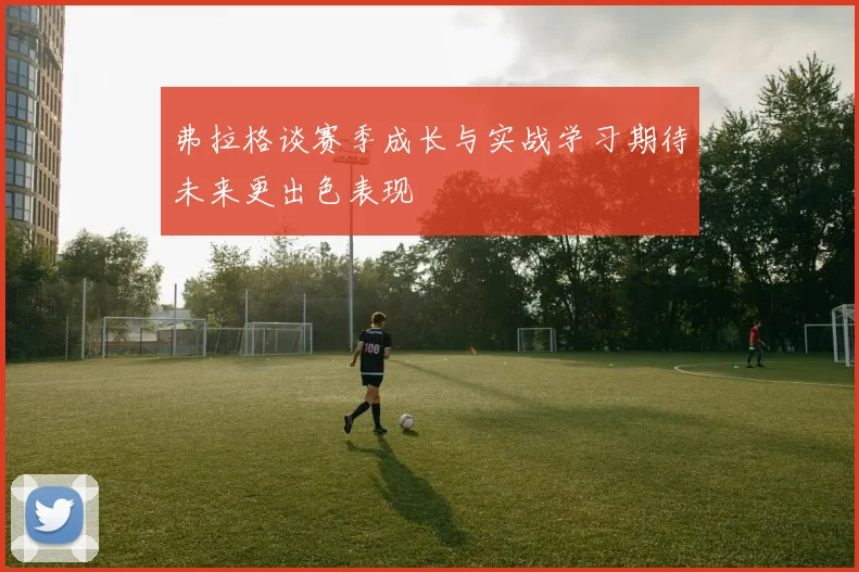 弗拉格谈赛季成长与实战学习期待未来更出色表现