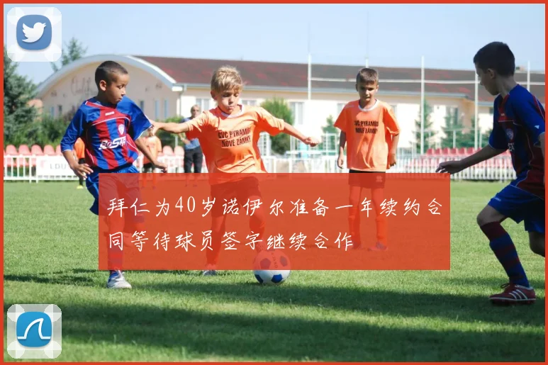 拜仁为40岁诺伊尔准备一年续约合同等待球员签字继续合作