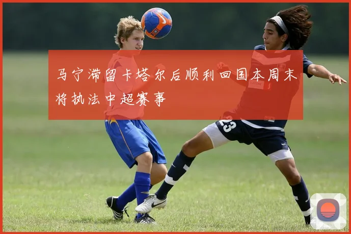 马宁滞留卡塔尔后顺利回国本周末将执法中超赛事