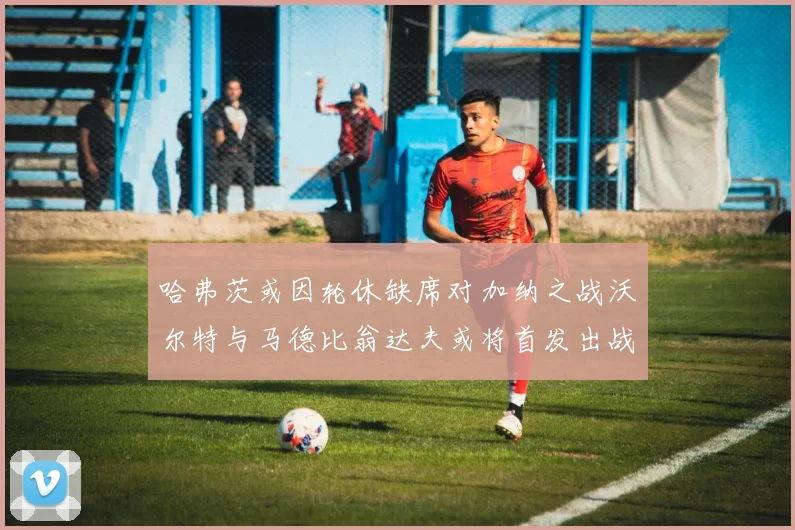 哈弗茨或因轮休缺席对加纳之战沃尔特与马德比翁达夫或将首发出战