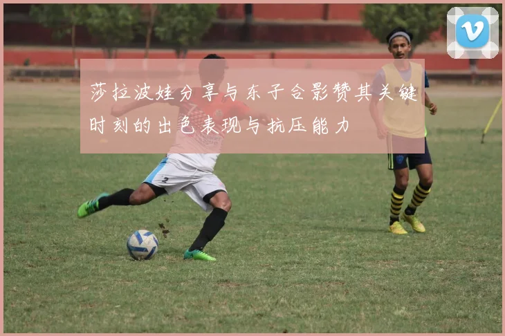 莎拉波娃分享与东子合影赞其关键时刻的出色表现与抗压能力
