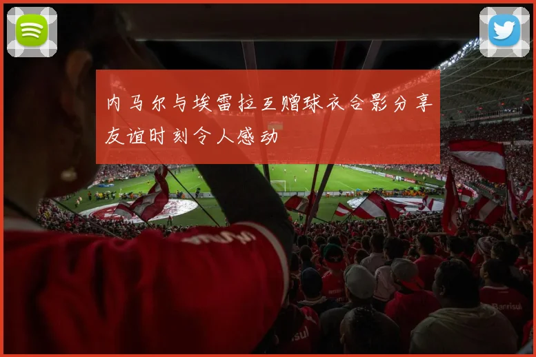 内马尔与埃雷拉互赠球衣合影分享友谊时刻令人感动