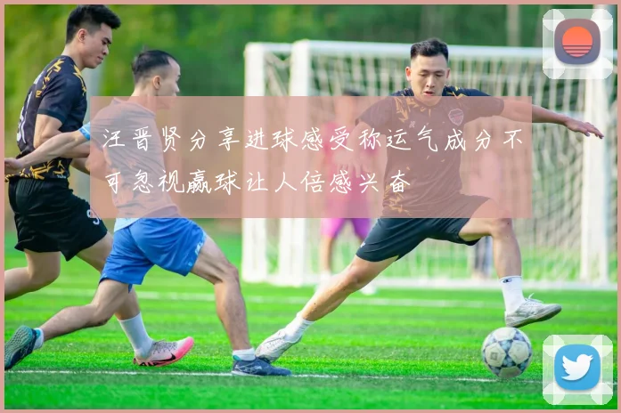 汪晋贤分享进球感受称运气成分不可忽视赢球让人倍感兴奋