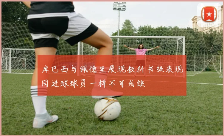 库巴西与佩德里展现教科书级表现同进球球员一样不可或缺