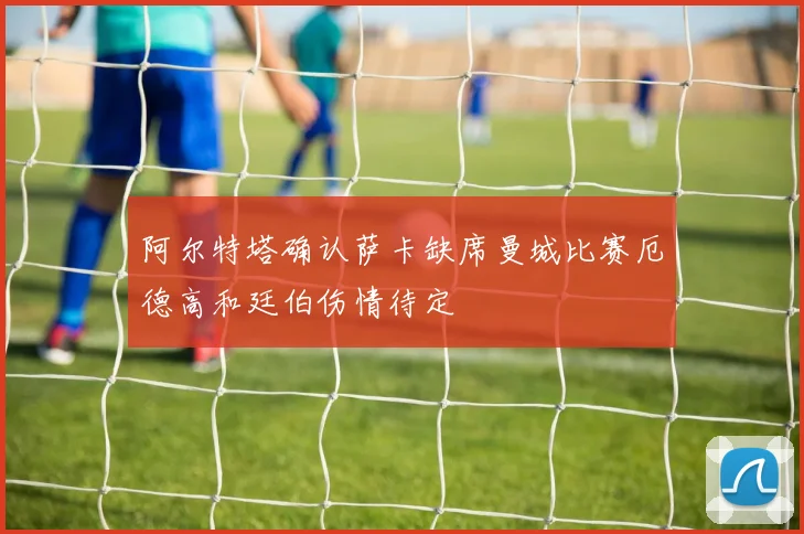 阿尔特塔确认萨卡缺席曼城比赛厄德高和廷伯伤情待定