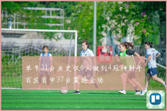 单节31分历史仅6人做到4冠神射手百发百中37分震撼全场